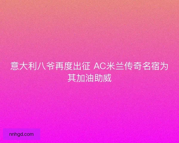 意大利八爷再度出征 AC米兰传奇名宿为其加油助威