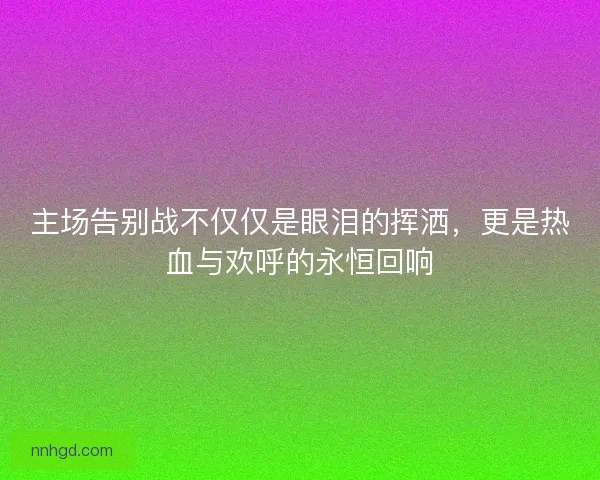 主场告别战不仅仅是眼泪的挥洒，更是热血与欢呼的永恒回响