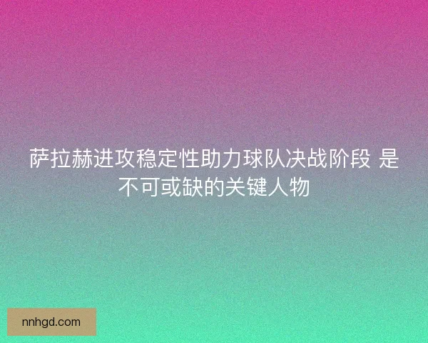 萨拉赫进攻稳定性助力球队决战阶段 是不可或缺的关键人物