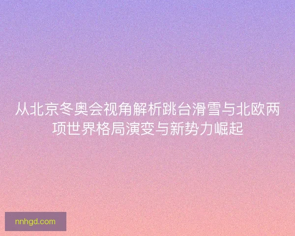 从北京冬奥会视角解析跳台滑雪与北欧两项世界格局演变与新势力崛起