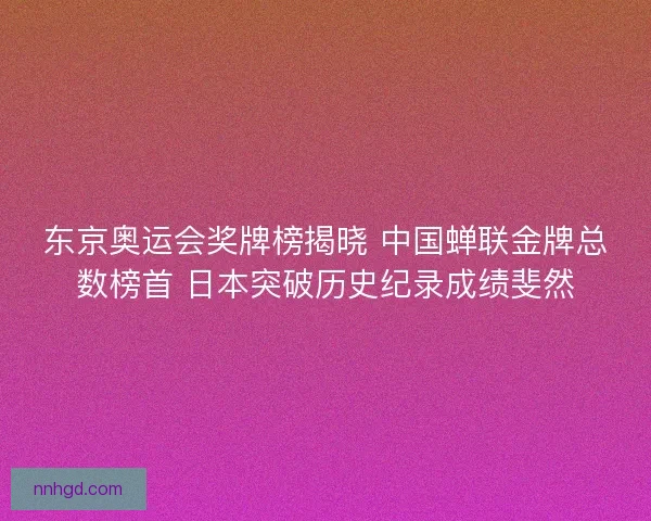 东京奥运会奖牌榜揭晓 中国蝉联金牌总数榜首 日本突破历史纪录成绩斐然