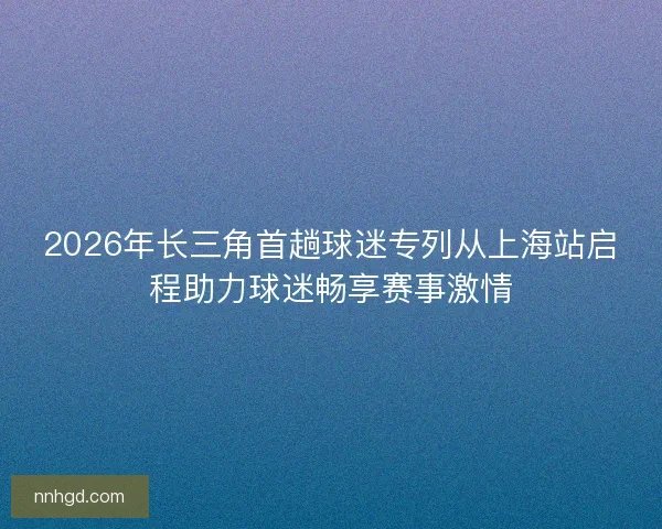 2026年长三角首趟球迷专列从上海站启程助力球迷畅享赛事激情