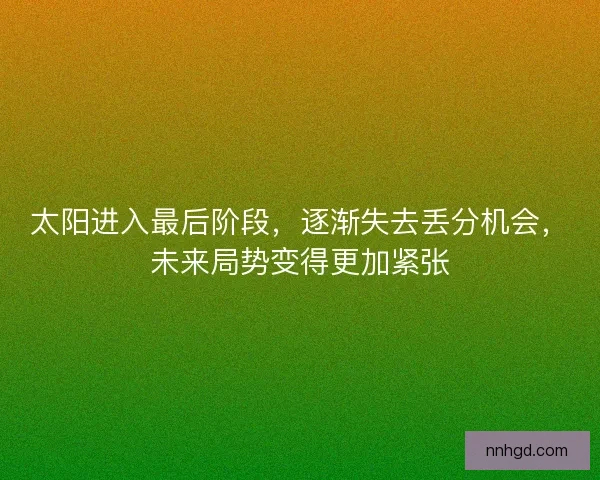 太阳进入最后阶段，逐渐失去丢分机会，未来局势变得更加紧张